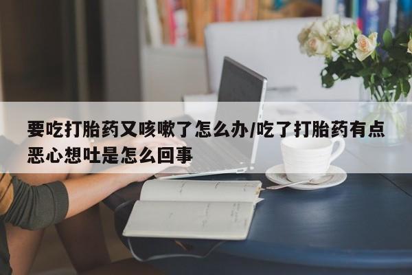 打胎药哪里能买到意外怀孕咨询要吃打胎药又咳嗽了怎么办/吃了打胎药有点恶心想吐是怎么回事
