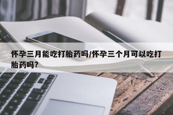打胎药哪里能买到意外怀孕咨询怀孕三月能吃打胎药吗/怀孕三个月可以吃打胎药吗?