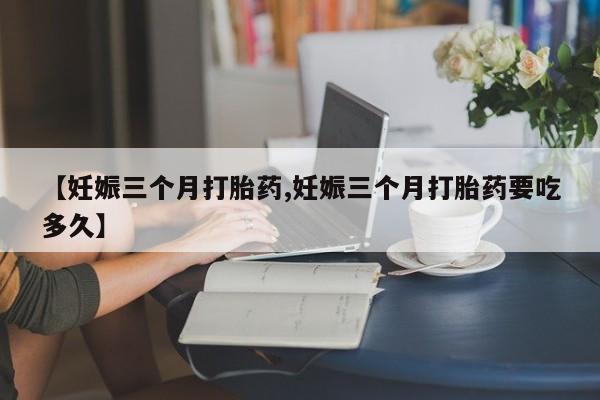 打胎药哪里能买到意外怀孕咨询【妊娠三个月打胎药,妊娠三个月打胎药要吃多久】