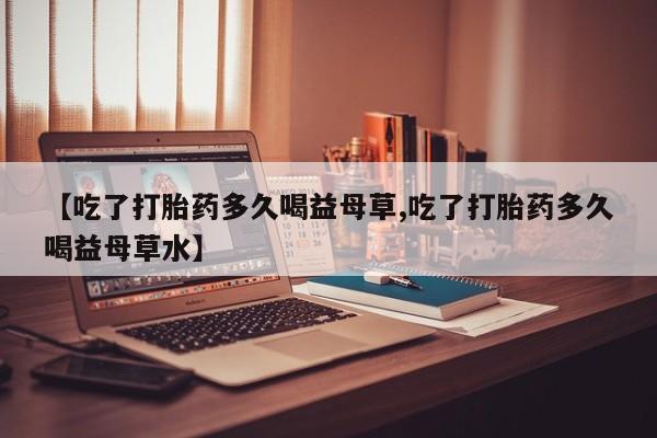 打胎药哪里能买到意外怀孕咨询【吃了打胎药多久喝益母草,吃了打胎药多久喝益母草水】