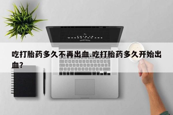 打胎药哪里能买到意外怀孕咨询吃打胎药多久不再出血.吃打胎药多久开始出血？