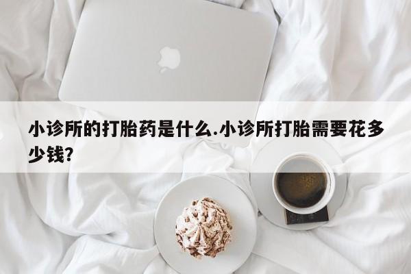 打胎药哪里能买到意外怀孕咨询小诊所的打胎药是什么.小诊所打胎需要花多少钱？