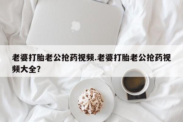 打胎药哪里能买到意外怀孕咨询老婆打胎老公抢药视频.老婆打胎老公抢药视频大全？