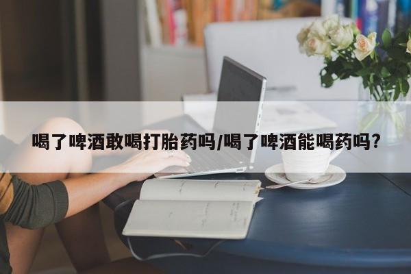 打胎药哪里能买到意外怀孕咨询喝了啤酒敢喝打胎药吗/喝了啤酒能喝药吗?