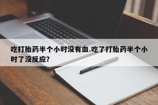 打胎药哪里能买到意外怀孕咨询吃打胎药半个小时没有血.吃了打胎药半个小时了没反应？
