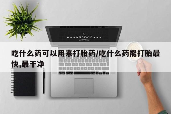 打胎药哪里能买到意外怀孕咨询吃什么药可以用来打胎药/吃什么药能打胎最快,最干净