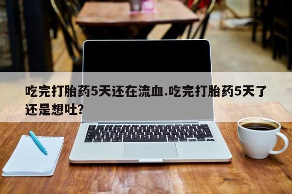 打胎药哪里能买到意外怀孕咨询吃完打胎药5天还在流血.吃完打胎药5天了还是想吐？