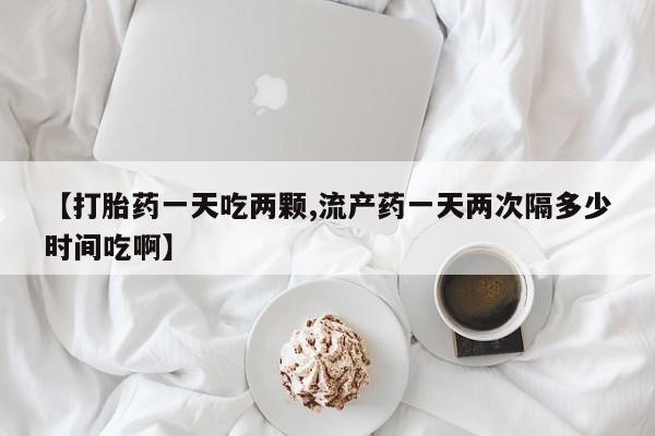 打胎药哪里能买到意外怀孕咨询【打胎药一天吃两颗,流产药一天两次隔多少时间吃啊】