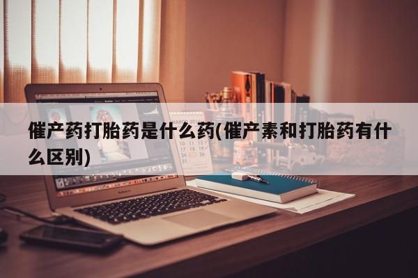 打胎药哪里能买到意外怀孕咨询催产药打胎药是什么药(催产素和打胎药有什么区别)
