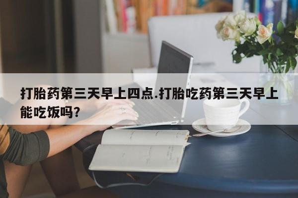 打胎药哪里能买到意外怀孕咨询打胎药第三天早上四点.打胎吃药第三天早上能吃饭吗？
