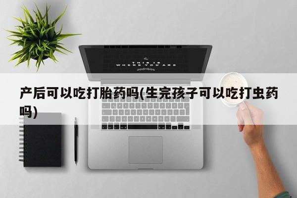 打胎药哪里能买到意外怀孕咨询产后可以吃打胎药吗(生完孩子可以吃打虫药吗)