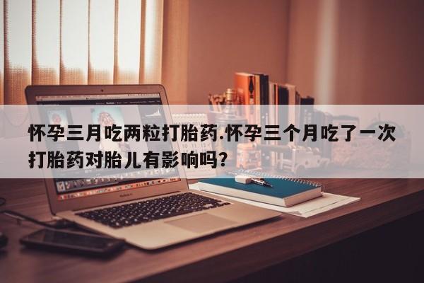 打胎药哪里能买到意外怀孕咨询怀孕三月吃两粒打胎药.怀孕三个月吃了一次打胎药对胎儿有影响吗？