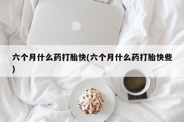 打胎药哪里能买到意外怀孕咨询六个月什么药打胎快(六个月什么药打胎快些)