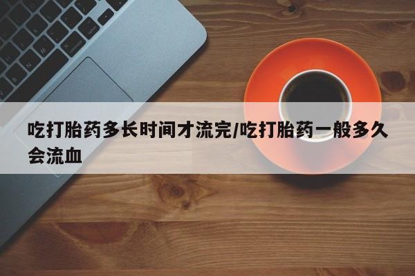 打胎药哪里能买到意外怀孕咨询吃打胎药多长时间才流完/吃打胎药一般多久会流血