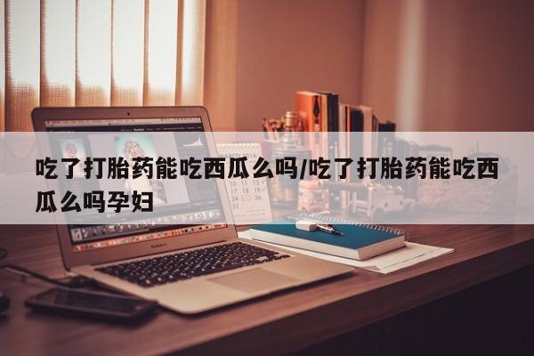 打胎药哪里能买到意外怀孕咨询吃了打胎药能吃西瓜么吗/吃了打胎药能吃西瓜么吗孕妇