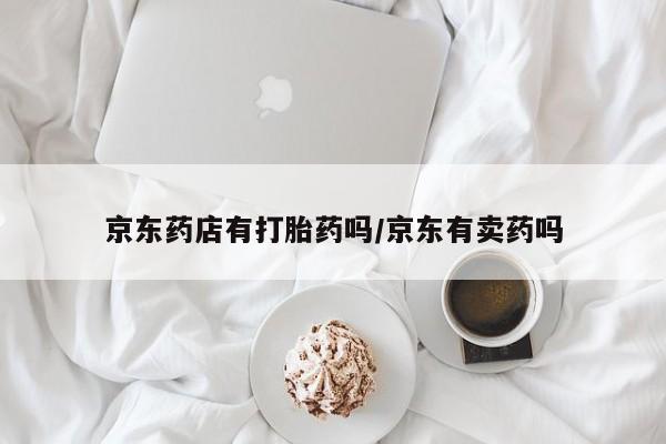 打胎药哪里能买到意外怀孕咨询京东药店有打胎药吗/京东有卖药吗