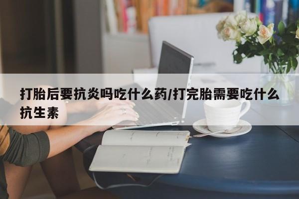 打胎药哪里能买到意外怀孕咨询打胎后要抗炎吗吃什么药/打完胎需要吃什么抗生素