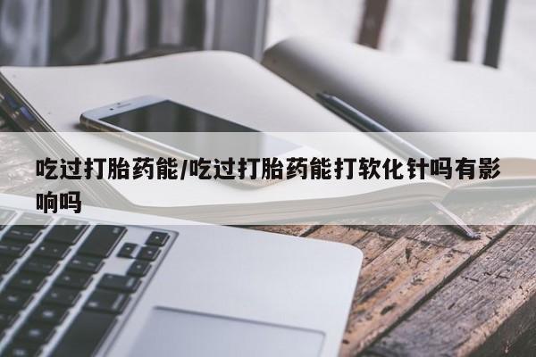 打胎药哪里能买到意外怀孕咨询吃过打胎药能/吃过打胎药能打软化针吗有影响吗