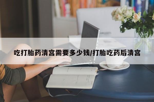打胎药哪里能买到意外怀孕咨询吃打胎药清宫需要多少钱/打胎吃药后清宫