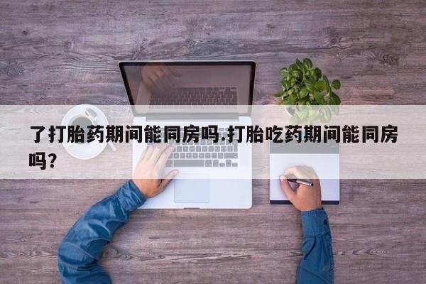 打胎药哪里能买到意外怀孕咨询了打胎药期间能同房吗.打胎吃药期间能同房吗？