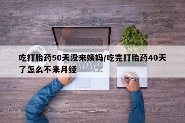 打胎药哪里能买到意外怀孕咨询吃打胎药50天没来姨妈/吃完打胎药40天了怎么不来月经