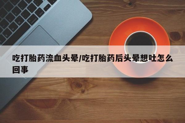 打胎药哪里能买到意外怀孕咨询吃打胎药流血头晕/吃打胎药后头晕想吐怎么回事