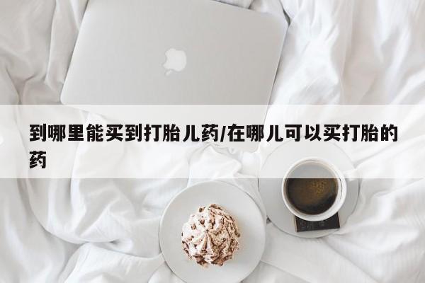 打胎药哪里能买到意外怀孕咨询到哪里能买到打胎儿药/在哪儿可以买打胎的药