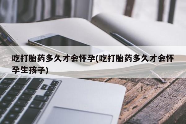 打胎药哪里能买到意外怀孕咨询吃打胎药多久才会怀孕(吃打胎药多久才会怀孕生孩子)