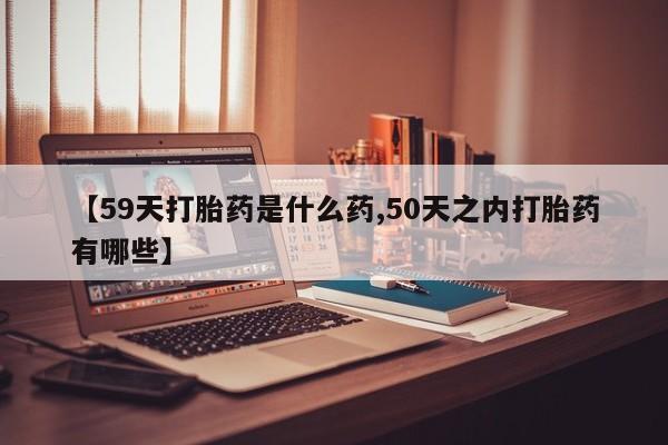 打胎药哪里能买到意外怀孕咨询【59天打胎药是什么药,50天之内打胎药有哪些】