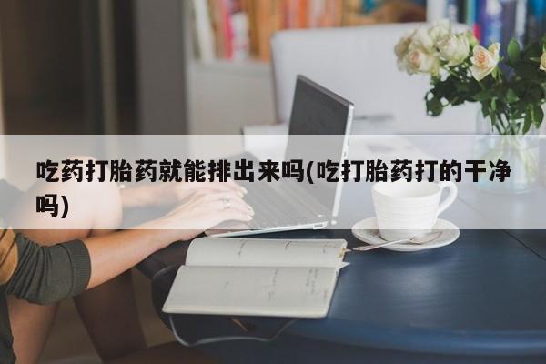 打胎药哪里能买到意外怀孕咨询吃药打胎药就能排出来吗(吃打胎药打的干净吗)