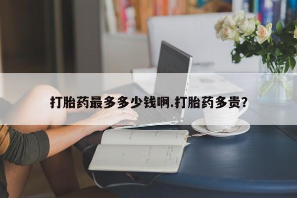 打胎药哪里能买到意外怀孕咨询打胎药最多多少钱啊.打胎药多贵？