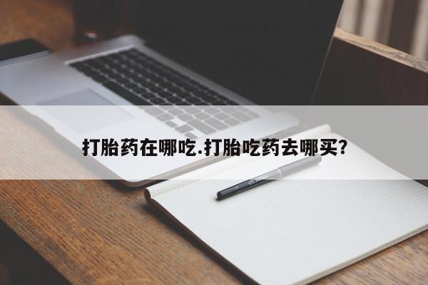 打胎药哪里能买到意外怀孕咨询打胎药在哪吃.打胎吃药去哪买？