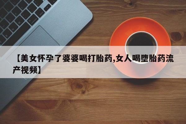 打胎药哪里能买到意外怀孕咨询【美女怀孕了婆婆喝打胎药,女人喝堕胎药流产视频】