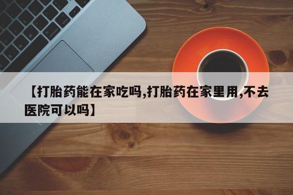 打胎药哪里能买到意外怀孕咨询【打胎药能在家吃吗,打胎药在家里用,不去医院可以吗】