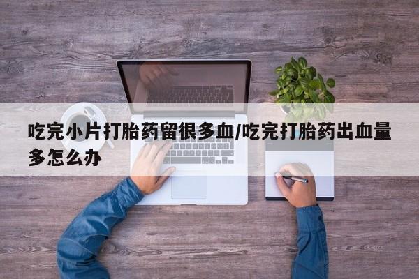 打胎药哪里能买到意外怀孕咨询吃完小片打胎药留很多血/吃完打胎药出血量多怎么办