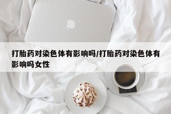 打胎药哪里能买到意外怀孕咨询打胎药对染色体有影响吗/打胎药对染色体有影响吗女性