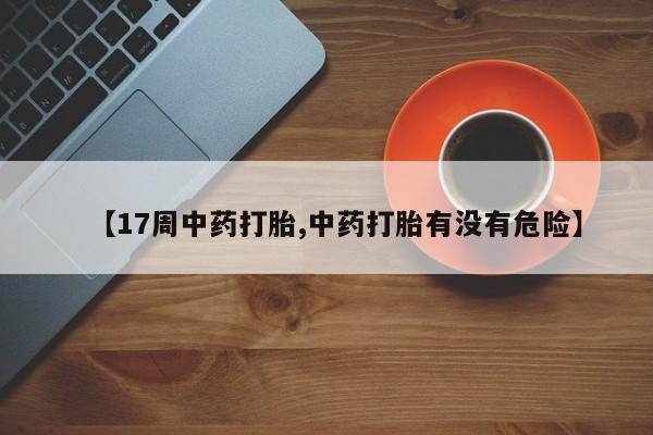 打胎药哪里能买到意外怀孕咨询【17周中药打胎,中药打胎有没有危险】