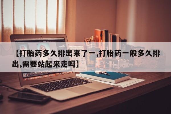打胎药哪里能买到意外怀孕咨询【打胎药多久排出来了一,打胎药一般多久排出,需要站起来走吗】
