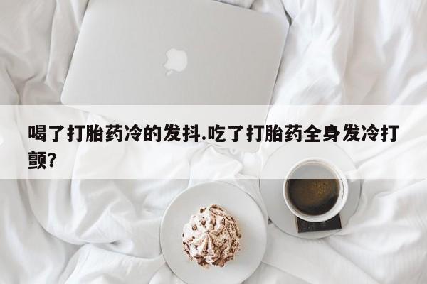 打胎药哪里能买到意外怀孕咨询喝了打胎药冷的发抖.吃了打胎药全身发冷打颤？