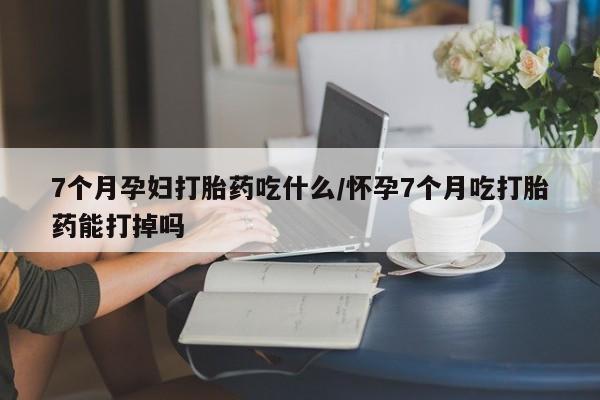 打胎药哪里能买到意外怀孕咨询7个月孕妇打胎药吃什么/怀孕7个月吃打胎药能打掉吗