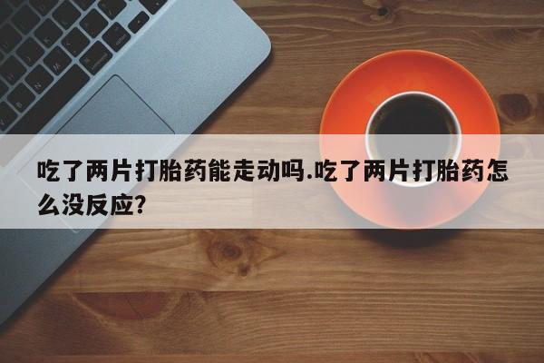 打胎药哪里能买到意外怀孕咨询吃了两片打胎药能走动吗.吃了两片打胎药怎么没反应？