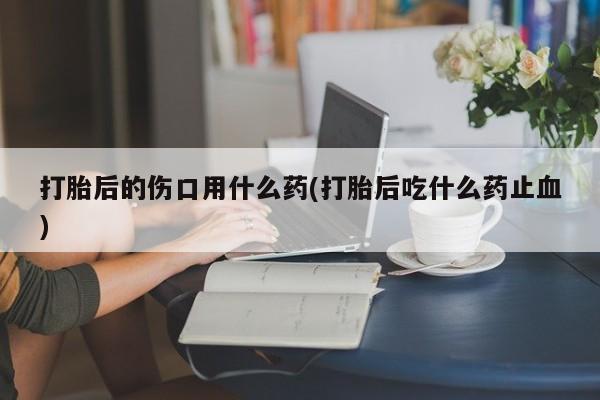 打胎药哪里能买到意外怀孕咨询打胎后的伤口用什么药(打胎后吃什么药止血)
