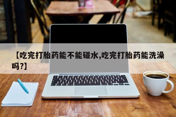 打胎药哪里能买到意外怀孕咨询【吃完打胎药能不能碰水,吃完打胎药能洗澡吗?】