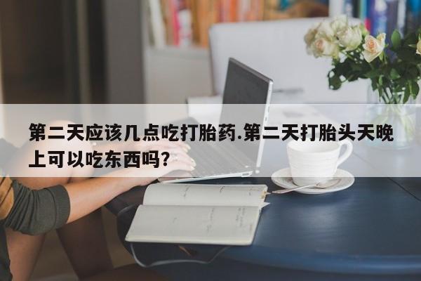 打胎药哪里能买到意外怀孕咨询第二天应该几点吃打胎药.第二天打胎头天晚上可以吃东西吗？