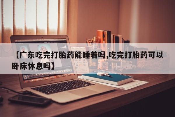 打胎药哪里能买到意外怀孕咨询【广东吃完打胎药能睡着吗,吃完打胎药可以卧床休息吗】
