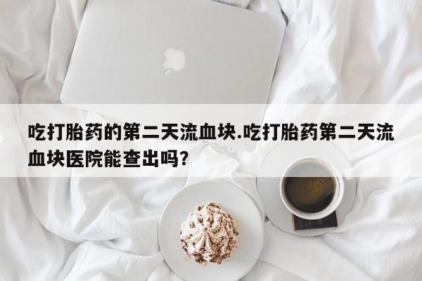 打胎药哪里能买到意外怀孕咨询吃打胎药的第二天流血块.吃打胎药第二天流血块医院能查出吗？