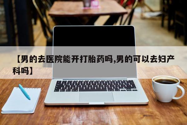 打胎药哪里能买到意外怀孕咨询【男的去医院能开打胎药吗,男的可以去妇产科吗】