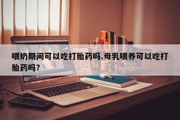 打胎药哪里能买到意外怀孕咨询喂奶期间可以吃打胎药吗.母乳喂养可以吃打胎药吗？