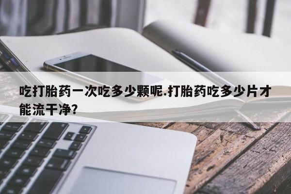 打胎药哪里能买到意外怀孕咨询吃打胎药一次吃多少颗呢.打胎药吃多少片才能流干净？