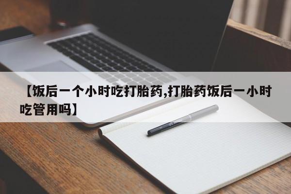 打胎药哪里能买到意外怀孕咨询【饭后一个小时吃打胎药,打胎药饭后一小时吃管用吗】